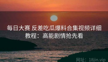 每日大赛 反差吃瓜爆料合集视频详细教程：高能剧情抢先看