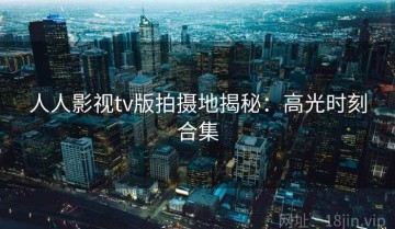 人人影视tv版拍摄地揭秘：高光时刻合集