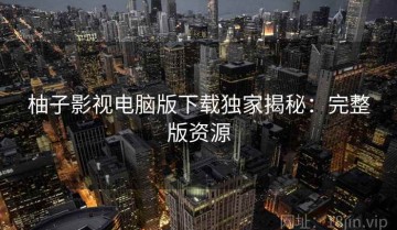 柚子影视电脑版下载独家揭秘：完整版资源