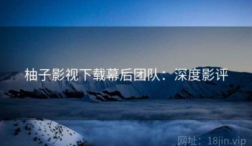 柚子影视下载幕后团队：深度影评