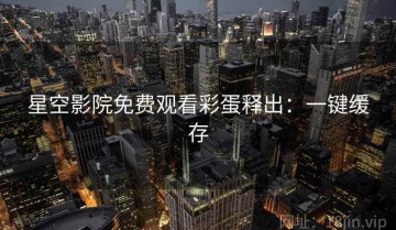 星空影院免费观看彩蛋释出：一键缓存
