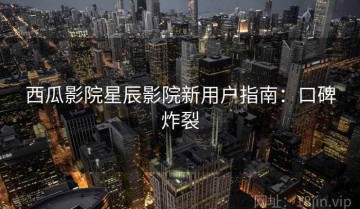 西瓜影院星辰影院新用户指南：口碑炸裂