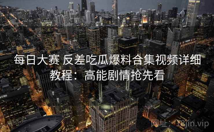 每日大赛 反差吃瓜爆料合集视频详细教程：高能剧情抢先看
