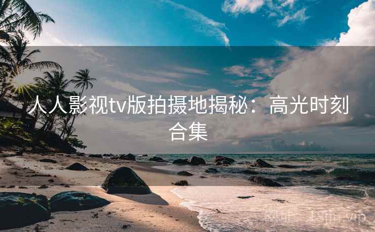 人人影视tv版拍摄地揭秘：高光时刻合集
