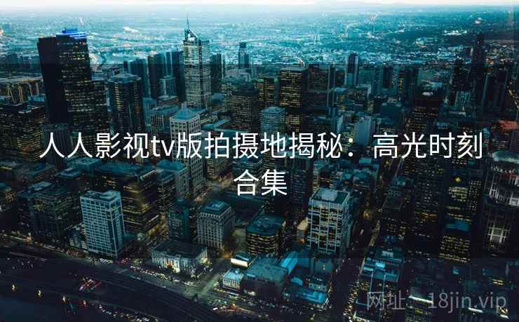 人人影视tv版拍摄地揭秘：高光时刻合集