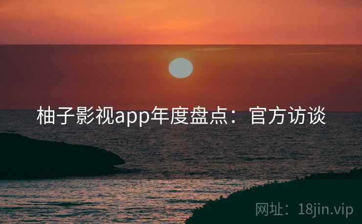 柚子影视app年度盘点：官方访谈