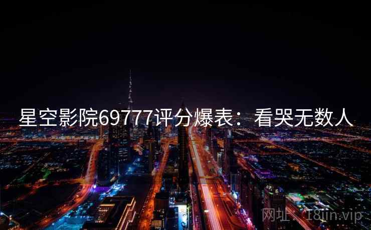 星空影院69777评分爆表:看哭无数人 星空影院69777评分爆表:看哭无数人