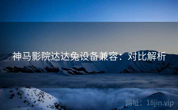 神马影院达达兔设备兼容:对比解析 神马影院达达兔设备兼容:对比解析