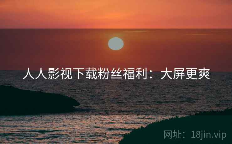 人人影视下载粉丝福利:大屏更爽 人人影视下载粉丝福利:大屏更爽